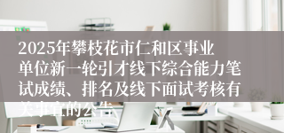 2025年攀枝花市仁和区事业单位新一轮引才线下综合能力笔试成绩、排名及线下面试考核有关事宜的公告