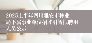 2025上半年四川雅安市林业局下属事业单位招才引智拟聘用人员公示