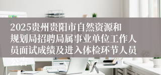 2025贵州贵阳市自然资源和规划局招聘局属事业单位工作人员面试成绩及进入体检环节人员公告
