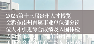 2025第十三届贵州人才博览会黔东南州直属事业单位部分岗位人才引进综合成绩及入围体检人员名单公示 （黔东南州社会工作综合事务中心、黔东南州林业科学研究所、黔东南州人民医院）