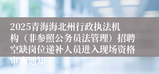2025青海海北州行政执法机构（非参照公务员法管理）招聘空缺岗位递补人员进入现场资格审查通知