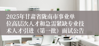 2025年甘肃省陇南市事业单位高层次人才和急需紧缺专业技术人才引进（第一批）面试公告