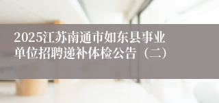 2025江苏南通市如东县事业单位招聘递补体检公告（二）