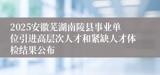 2025安徽芜湖南陵县事业单位引进高层次人才和紧缺人才体检结果公布
