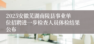 2025安徽芜湖南陵县事业单位招聘进一步检查人员体检结果公布