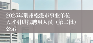 2025年荆州松滋市事业单位人才引进拟聘用人员（第二批）公示
