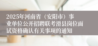 2025年河南省（安阳市）事业单位公开招聘联考滑县岗位面试资格确认有关事项的通知