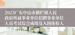 2025广东中山市横栏镇人民政府所属事业单位招聘事业单位人员考试综合成绩及入围体检人员名单公告