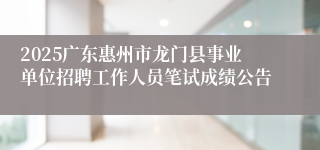 2025广东惠州市龙门县事业单位招聘工作人员笔试成绩公告