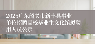 2025广东韶关市新丰县事业单位招聘高校毕业生文化馆拟聘用人员公示