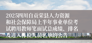 2025四川自贡荣县人力资源和社会保障局上半年事业单位考试聘用教师笔面试总成绩、排名及进入体检人员名单的公告