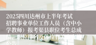 2025四川达州市上半年考试招聘事业单位工作人员（含中小学教师）报考渠县职位考生总成绩、职位排名及体检有关事宜的公告