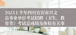 2025上半年四川宜宾市兴文县事业单位考试招聘（卫生、教育类）考试总成绩及体检有关事项公告