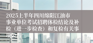 2025上半年四川绵阳江油市事业单位考试招聘体检结论及补检（进一步检查）和复检有关事项公告