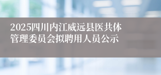 2025四川内江威远县医共体管理委员会拟聘用人员公示