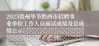 2025贵州毕节黔西市招聘事业单位工作人员面试成绩及总成绩公示																																											2025-06-24