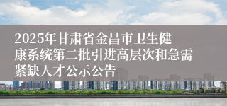 2025年甘肃省金昌市卫生健康系统第二批引进高层次和急需紧缺人才公示公告