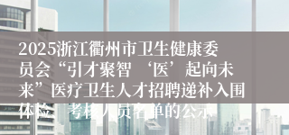 2025浙江衢州市卫生健康委员会“引才聚智 ‘医’起向未来”医疗卫生人才招聘递补入围体检、考核人员名单的公示