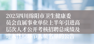 2025四川绵阳市卫生健康委员会直属事业单位上半年引进高层次人才公开考核招聘总成绩及进入体检环节人员名单的公告