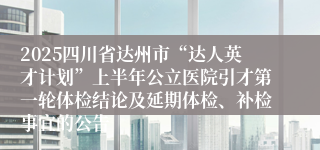 2025四川省达州市“达人英才计划”上半年公立医院引才第一轮体检结论及延期体检、补检事宜的公告