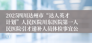 2025四川达州市“达人英才计划”人民医院川东医院第一人民医院引才递补人员体检事宜公告