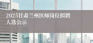 2025甘肃兰州医师岗位拟聘人选公示