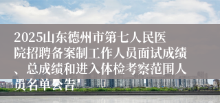 2025山东德州市第七人民医院招聘备案制工作人员面试成绩、总成绩和进入体检考察范围人员名单公告