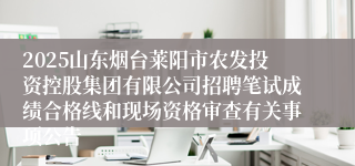 2025山东烟台莱阳市农发投资控股集团有限公司招聘笔试成绩合格线和现场资格审查有关事项公告