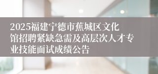 2025福建宁德市蕉城区文化馆招聘紧缺急需及高层次人才专业技能面试成绩公告