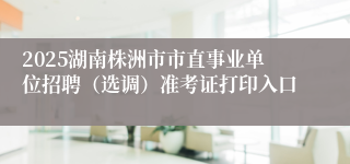 2025湖南株洲市市直事业单位招聘（选调）准考证打印入口