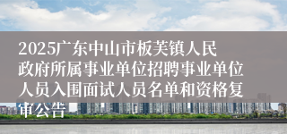 2025广东中山市板芙镇人民政府所属事业单位招聘事业单位人员入围面试人员名单和资格复审公告