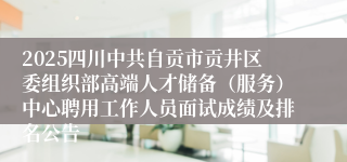 2025四川中共自贡市贡井区委组织部高端人才储备（服务）中心聘用工作人员面试成绩及排名公告