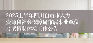 2025上半年四川自贡市人力资源和社会保障局市属事业单位考试招聘体检工作公告