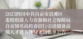 2025四川中共自贡市沿滩区委组织部人力资源和社会保障局自贡知名高校春招行引进储备高端人才进入体检人员名单公告