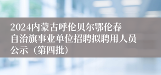 2024内蒙古呼伦贝尔鄂伦春自治旗事业单位招聘拟聘用人员公示（第四批）