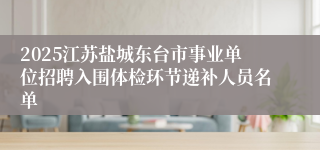 2025江苏盐城东台市事业单位招聘入围体检环节递补人员名单