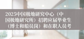 2025中国极地研究中心（中国极地研究所）招聘应届毕业生（博士和船员岗）和在职人员考察对象名单
