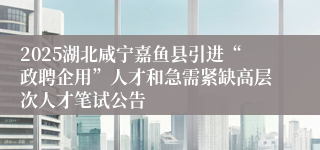 2025湖北咸宁嘉鱼县引进“政聘企用”人才和急需紧缺高层次人才笔试公告
