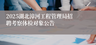2025湖北漳河工程管理局招聘考察体检对象公告