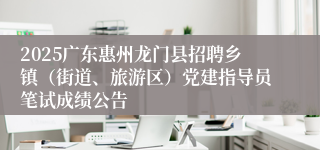 2025广东惠州龙门县招聘乡镇（街道、旅游区）党建指导员笔试成绩公告