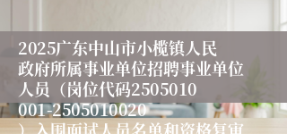 2025广东中山市小榄镇人民政府所属事业单位招聘事业单位人员（岗位代码2505010001-2505010020）入围面试人员名单和资格复审公告