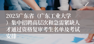 2025广东省（广东工业大学）集中招聘高层次和急需紧缺人才通过资格复审考生名单及考试安排