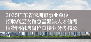 2025广东省深圳市事业单位招聘高层次和急需紧缺人才仙湖植物园招聘岗位直接业务考核公告