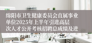 绵阳市卫生健康委员会直属事业单位2025年上半年引进高层次人才公开考核招聘总成绩及进入体检环节人员名单的公告