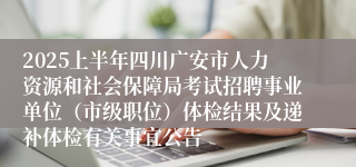 2025上半年四川广安市人力资源和社会保障局考试招聘事业单位（市级职位）体检结果及递补体检有关事宜公告