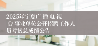 2025年宁夏广 播 电 视 台 事业单位公开招聘工作人员考试总成绩公告