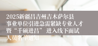 2025新疆昌吉州吉木萨尔县事业单位引进急需紧缺专业人才暨“千硕进昌” 进入线下面试人员名单通知