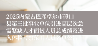 2025内蒙古巴彦卓尔市磴口县第三批事业单位引进高层次急需紧缺人才面试人员总成绩及进入体检考察范围人员名单公告