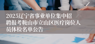 2025辽宁省事业单位集中招聘报考鞍山市立山区医疗岗位人员体检名单公告