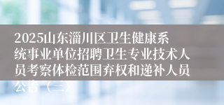 2025山东淄川区卫生健康系统事业单位招聘卫生专业技术人员考察体检范围弃权和递补人员公告（三）